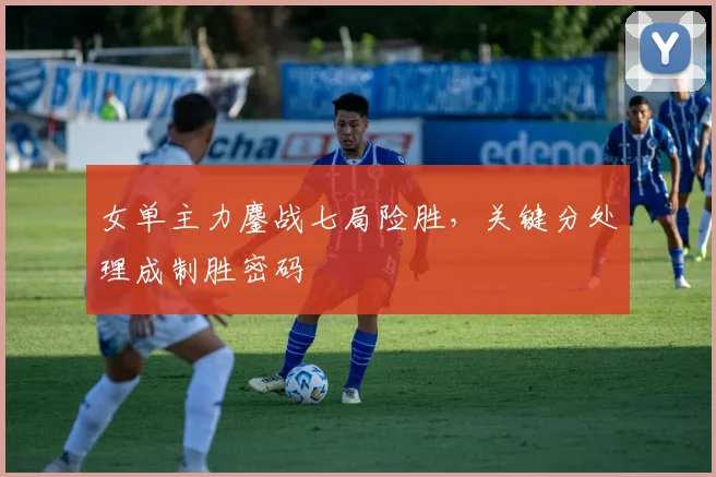 女单主力鏖战七局险胜，关键分处理成制胜密码