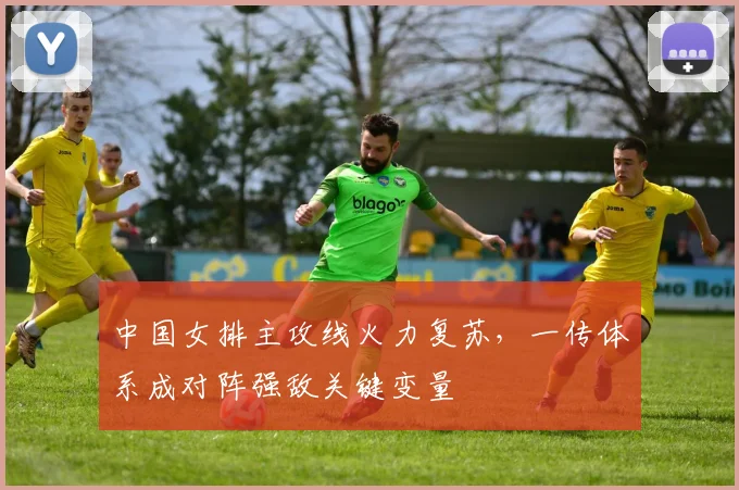 中国女排主攻线火力复苏，一传体系成对阵强敌关键变量