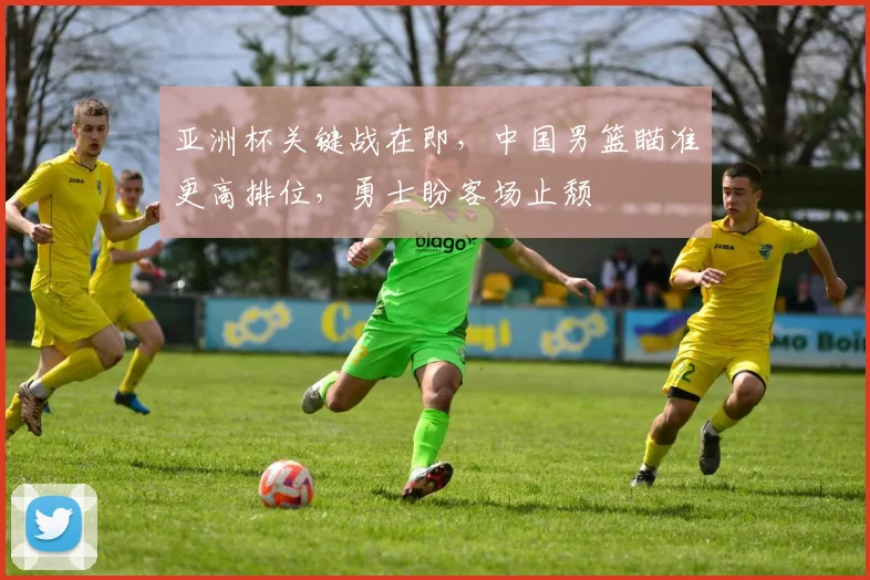 亚洲杯关键战在即，中国男篮瞄准更高排位，勇士盼客场止颓
