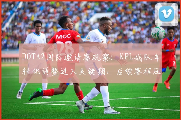 DOTA2国际邀请赛观察：KPL战队年轻化调整进入关键期，后续赛程压力陡增