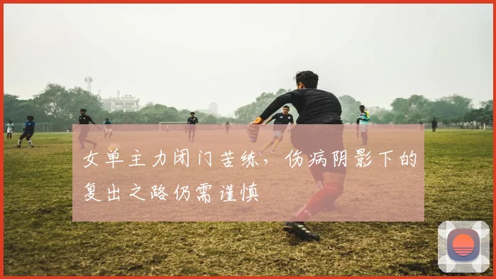 女单主力闭门苦练，伤病阴影下的复出之路仍需谨慎