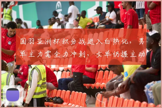 国羽亚洲杯积分战进入白热化，男单主力需全力冲刺，女单仍握主动权