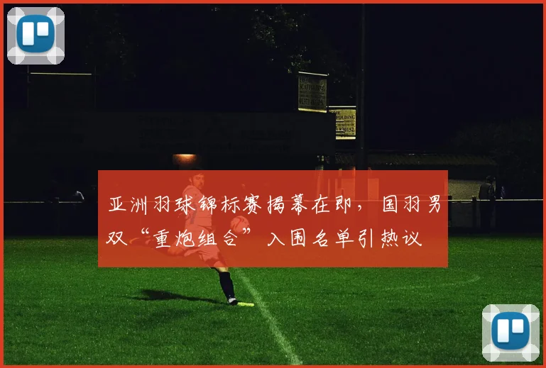 亚洲羽球锦标赛揭幕在即，国羽男双“重炮组合”入围名单引热议