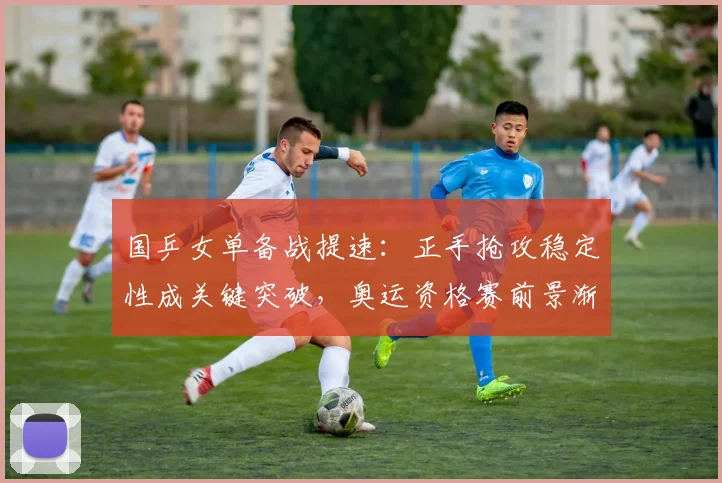 国乒女单备战提速：正手抢攻稳定性成关键突破，奥运资格赛前景渐明