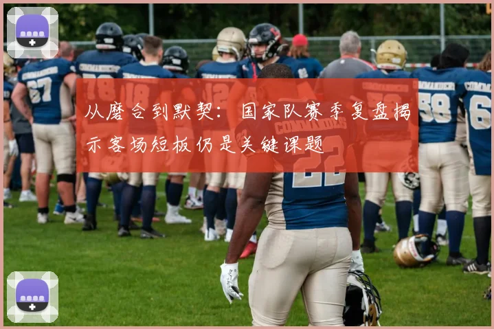 从磨合到默契：国家队赛季复盘揭示客场短板仍是关键课题