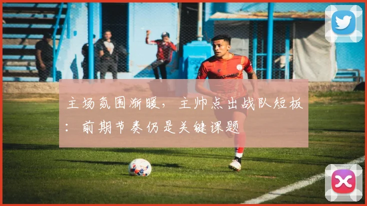 主场氛围渐暖，主帅点出战队短板：前期节奏仍是关键课题